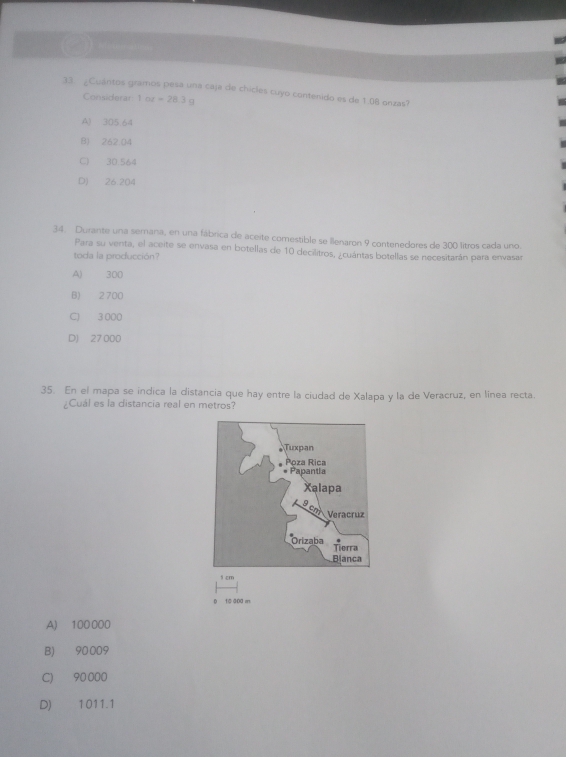 Cuántos gramos pesa una caja de chicles cuyo contenido es de 1.08 onzas?
Considerar 1ot=28.3g
A) 305.64
B) 262 04
C 30.564
D) 26,204
34. Durante una semana, en una fábrica de aceite comestible se llenaron 9 contenedores de 300 litros cada uno.
Para su venta, el aceite se envasa en botellas de 10 decilitros, ¿cuántas botellas se necesitarán para envasar
toda la producción?
A) 300
B) 2 700
C) 3 000
D) 27 000
35. En el mapa se indica la distancia que hay entre la ciudad de Xalapa y la de Veracruz, en línea recta.
¿Cuál es la distancia real en metros?
f cm
0 t0 000 m
A) 100000
B) 90 009
C) 90 000
D) 1011.1