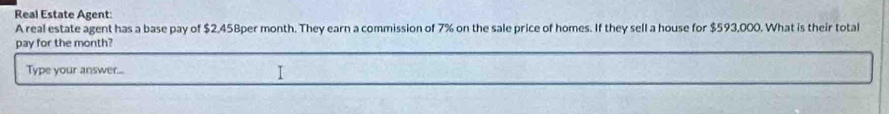 Real Estate Agent 
A real estate agent has a base pay of $2,458per month. They earn a commission of 7% on the sale price of homes. If they sell a house for $593,000. What is their total 
pay for the month? 
Type your answer...
