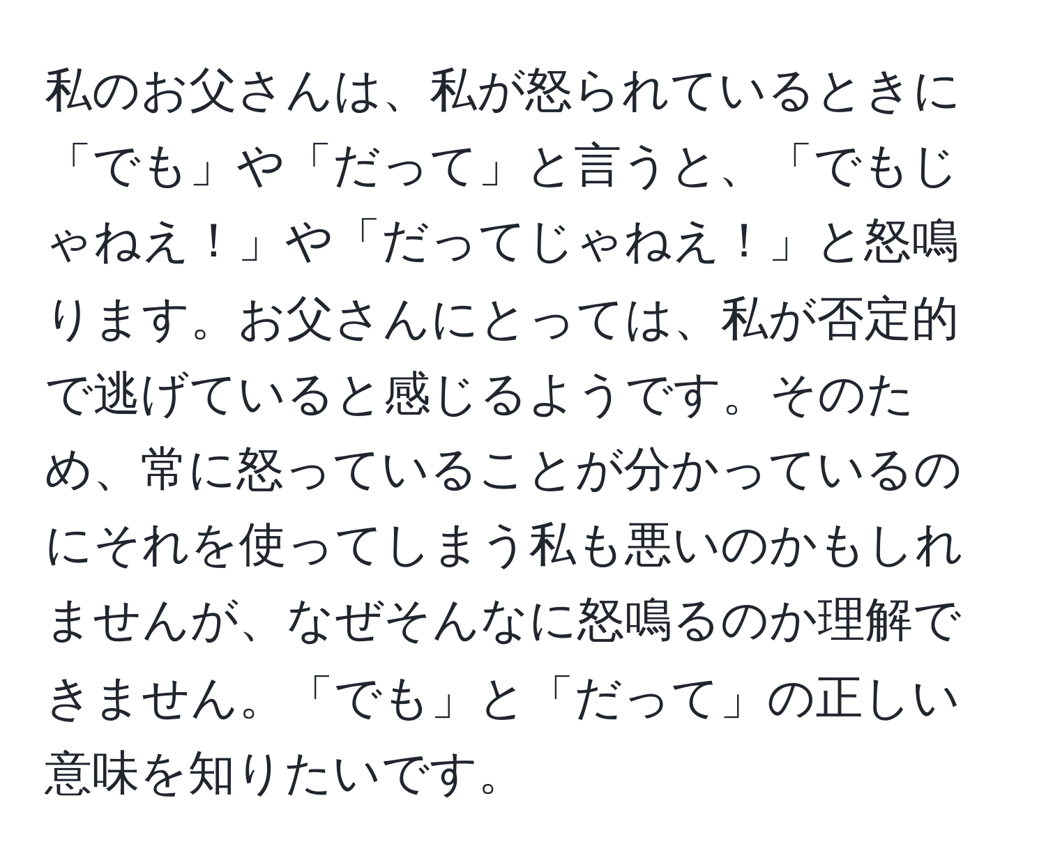 私のお父さんは、私が怒られているときに「でも」や「だって」と言うと、「でもじゃねえ！」や「だってじゃねえ！」と怒鳴ります。お父さんにとっては、私が否定的で逃げていると感じるようです。そのため、常に怒っていることが分かっているのにそれを使ってしまう私も悪いのかもしれませんが、なぜそんなに怒鳴るのか理解できません。「でも」と「だって」の正しい意味を知りたいです。