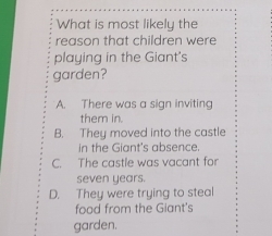 What is most likely the
reason that children were
playing in the Giant's
garden?
A. There was a sign inviting
them in.
B. They moved into the castle
in the Giant's absence.
C. The castle was vacant for
seven years.
D. They were trying to steal
food from the Giant's
garden.