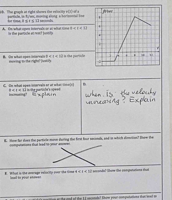 The graph at right shows the velocity v(t) of a 
particle, in ft/sec, moving along a horizontal line 
for time 0≤ t≤ 12 seconds.
A. On what open intervals or at what time 0
is the particle at rest? Justify.
B. On what open intervals 0 is the particle
moving to the right? Justify.
C. On what open intervals or at what time(s) D.
0 is the particle's speed 
increasing?
E. How far does the particle move during the first four seconds, and in which direction? Show the
computations that lead to your answer.
F. What is the average velocity over the time 4 ? Show the computations that
lead to your answer.
rition at the end of the 12 seconds? Show your computations that lead to