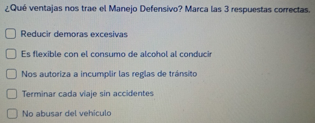 ¿Qué ventajas nos trae el Manejo Defensivo? Marca las 3 respuestas correctas.
Reducir demoras excesivas
Es flexible con el consumo de alcohol al conducir
Nos autoriza a incumplir las reglas de tránsito
Terminar cada viaje sin accidentes
No abusar del vehículo