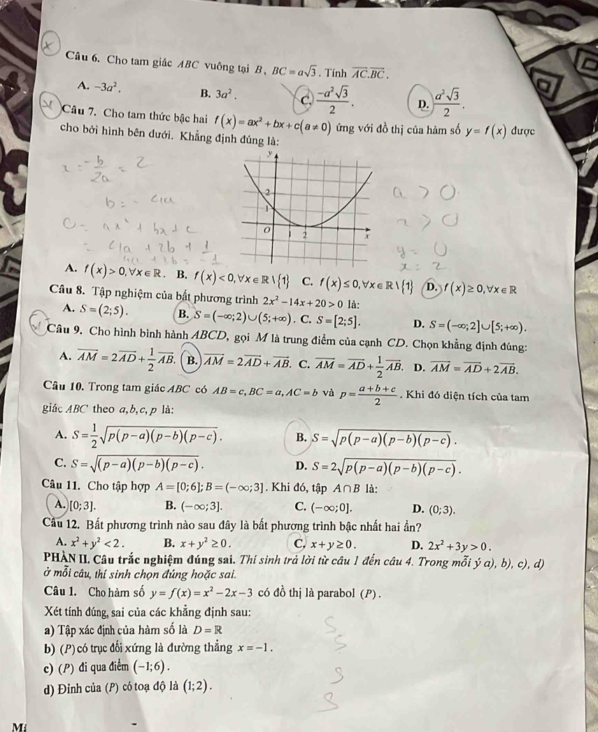 Cho tam giác ABC vuông tại B, BC=asqrt(3). Tính overline AC.overline BC.
A. -3a^2.  a^2sqrt(3)/2 .
B. 3a^2. C.  (-a^2sqrt(3))/2 . D.
Câu 7. Cho tam thức bậc hai f(x)=ax^2+bx+c(a!= 0) ứng với đồ thị của hàm số y=f(x) được
cho bởi hình bên dưới. Khẳng định đúng là:
A. f(x)>0,forall x∈ R B. f(x)<0,forall x∈ R| 1 C. f(x)≤ 0,forall x∈ R| 1 D. f(x)≥ 0,forall x∈ R
Câu 8. Tập nghiệm của bất phương trình 2x^2-14x+20>0 là:
A. S=(2;5). B. S=(-∈fty ;2)∪ (5;+∈fty ). C. S=[2;5]. D. S=(-∈fty ;2]∪ [5;+∈fty ).
Câu 9. Cho hình bình hành ABCD, gọi M là trung điểm của cạnh CD. Chọn khẳng định đúng:
A. overline AM=2overline AD+ 1/2 overline AB. B. vector AM=2vector AD+vector AB C. overline AM=overline AD+ 1/2 overline AB. D. vector AM=vector AD+2vector AB.
Câu 10. Trong tam giác ABC có AB=c,BC=a,AC=b và p= (a+b+c)/2 . Khi đó diện tích của tam
giác ABC theo a,b,c,p là:
A. S= 1/2 sqrt(p(p-a)(p-b)(p-c)). B. S=sqrt(p(p-a)(p-b)(p-c)).
C. S=sqrt((p-a)(p-b)(p-c)). D. S=2sqrt(p(p-a)(p-b)(p-c)).
Câu 11. Cho tập hợp A=[0;6];B=(-∈fty ;3]. Khi đó, tập A∩ B là:
A. [0;3]. B. (-∈fty ;3]. C. (-∈fty ;0]. D. (0;3).
Câu 12. Bất phương trình nào sau đây là bất phương trình bậc nhất hai ần?
A. x^2+y^2<2. B. x+y^2≥ 0. C. x+y≥ 0. D. 2x^2+3y>0.
PHÀN II. Câu trắc nghiệm đúng sai. Thí sinh trả lời từ câu 1 đến câu 4. Trong mỗi ja),b),c , d)
ở mỗi câu, thí sinh chọn đúng hoặc sai.
Câu 1. Cho hàm số y=f(x)=x^2-2x-3 có đồ thị là parabol (P) .
Xét tính đúng, sai của các khẳng định sau:
a) Tập xác định của hàm số là D=R
b) (P) có trục đối xứng là đường thẳng x=-1.
c) (P) đi qua điểm (-1;6).
d) Đỉnh của (P) có toạ độ là (1;2).
Mi