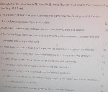 licate whether the statement is TRUE or FALSE. Write TRUE or FALSE next to the corresponding 
mber (e.g. 10.2 True). 
The objective of Basic Education is to empower learners for the development of Namibia 
for the future as a knowledge-based society. 1) 
2 Curriculum review process critiques previous documents, plans and actions. ( 1 ) 
3 Curriculum Policy Framework sets out clear system-level requirements, expectations and 
principles of teaching and learning. (2) 
2.4 Psychology has had an insignificant impact on the curriculum throughout the decades. (2) 
2.5 Curriculum as a field of study is only characterized by its unique teaching strategies. (1) 
2.6 Some of the sources for curriculum design are society and psychology. (1) 
2.7 Curriculum evaluation does not include instructional evaluation (1) 
2.8 Content determines the nature and extent of relevant curriculum ( 1 ) 
2.9 Hidden curriculum cansists of what is actually taught by the teacher and how its importance 
is communicated to the learner. 
2.10 The learning content is always guided by educational aims and goal s (1)