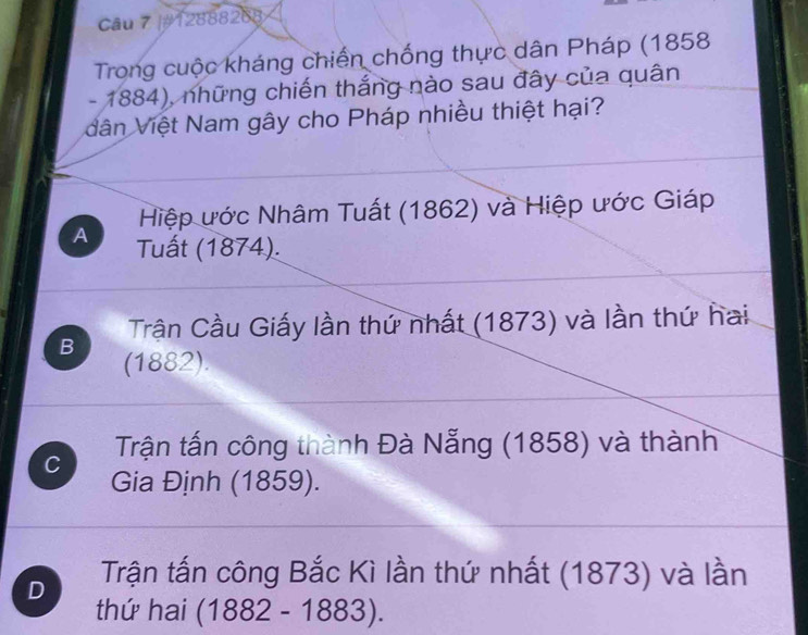 #12888288
Trong cuộc kháng chiến chống thực dân Pháp (1858
- 1884), những chiến thắng nào sau đây của quân
dân Việt Nam gây cho Pháp nhiều thiệt hại?
Hiệp ước Nhâm Tuất (1862) và Hiệp ước Giáp
A Tuất (1874).
Trận Cầu Giấy lần thứ nhất (1873) và lần thứ hai
B (1882).
C Trận tấn công thành Đà Nẵng (1858) và thành
Gia Định (1859).
D Trận tấn công Bắc Kì lần thứ nhất (1873) và lần
thứ hai (1882 - 1883 )