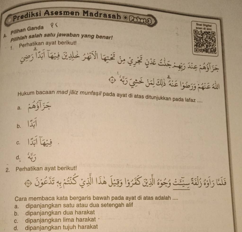 Prediksi Asesmen Madrasah •Paket3
Soal Digital scan di sini.
A. Pilihan Ganda
Pilihlah salah satu jawaban yang benar!
1. Perhatikan ayat berikut!
ses
Hukum bacaan mad jāiz munfaşil pada ayat di atas ditunjukkan pada lafaz ....
a.
b.
C.
d.
2. Perhatikan ayat berikut!
Cara membaca kata bergaris bawah pada ayat di atas adalah ....
a. dipanjangkan satu atau dua setengah alif
b. dipanjangkan dua harakat
c. dipanjangkan lima harakat
d. dipanjangkan tujuh harakat