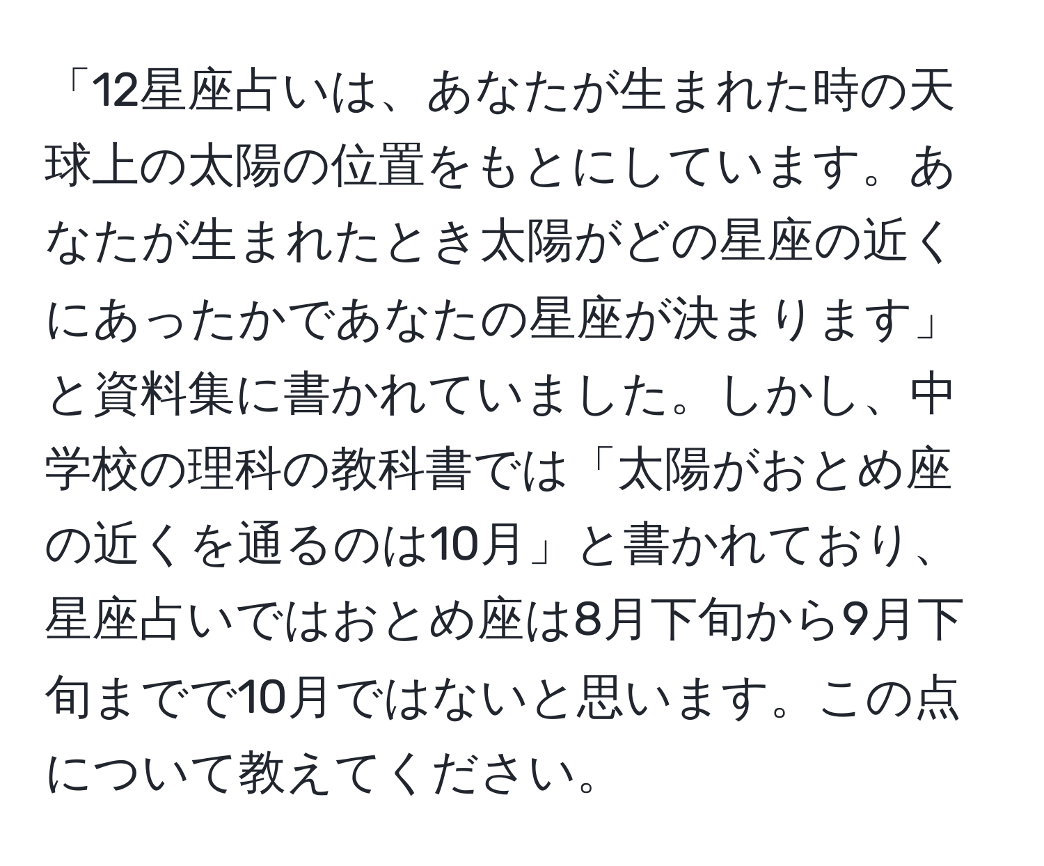 「12星座占いは、あなたが生まれた時の天球上の太陽の位置をもとにしています。あなたが生まれたとき太陽がどの星座の近くにあったかであなたの星座が決まります」と資料集に書かれていました。しかし、中学校の理科の教科書では「太陽がおとめ座の近くを通るのは10月」と書かれており、星座占いではおとめ座は8月下旬から9月下旬までで10月ではないと思います。この点について教えてください。