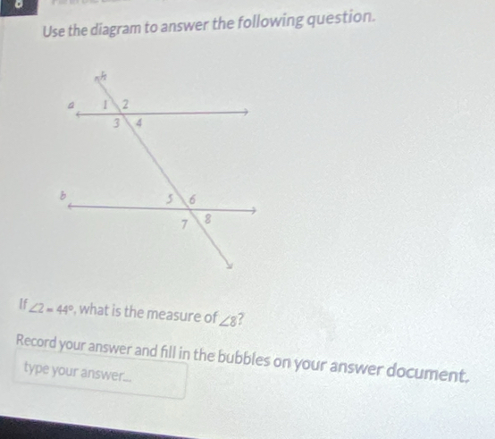 Use the diagram to answer the following question. 
If ∠ 2=44° , what is the measure of ∠ 8 a 
Record your answer and fill in the bubbles on your answer document. 
type your answer...