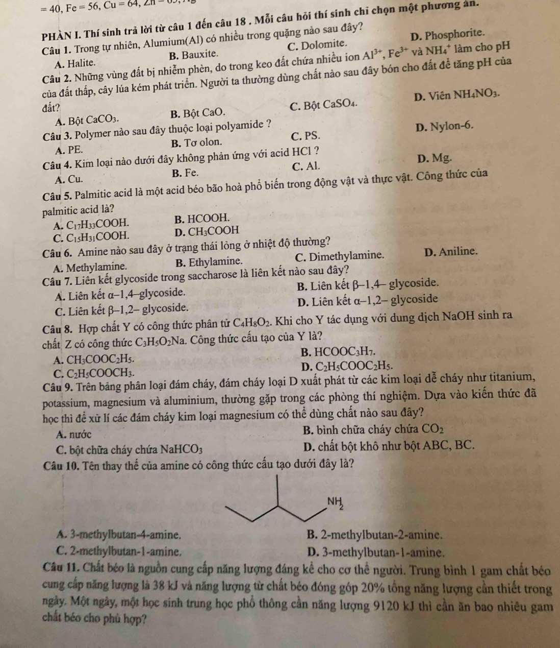 =40,Fe=56,Cu=64,∠ n-65
PHÀN I. Thí sinh trả lời từ câu 1 đến câu 18 . Mỗi câu hỏi thí sinh chỉ chọn một phương an.
Câu 1. Trong tự nhiên, Alumium(Al) có nhiều trong quặng nào sau đây?
A. Halite. B. Bauxite. C. Dolomite. D. Phosphorite.
Câu 2. Những vùng đất bị nhiễm phèn, do trong keo đất chứa nhiều ion Al^(3+),Fe^(3+)vaNH_4^(+ làm cho pH
của đất thấp, cây lúa kém phát triển. Người ta thường dùng chất nào sau đây bón cho đất để tăng pH của
đất? C. Bột CaSO4. D. Viên NH_4)NO_3.
A. Bột CaCO_3. B. Bột ( CaO.
Câu 3. Polymer nào sau đây thuộc loại polyamide ?
C. PS.
A. PE. B. Tơ olon. D. Nylon-6.
D. Mg.
Câu 4. Kim loại nào dưới đây không phản ứng với acid HCl ?
A. Cu. B. Fe. C. Al.
Câu 5. Palmitic acid là một acid béo bão hoà phổ biến trong động vật và thực vật. Công thức của
palmitic acid là?
A. C_17H_33COOH. B. HCOOH.
C. C_15H_31COOH. D. CH_3COOH
Câu 6. Amine nào sau đây ở trạng thái lòng ở nhiệt độ thường?
A. Methylamine. B. Ethylamine. C. Dimethylamine. D. Aniline.
Câu 7. Liên kết glycoside trong saccharose là liên kết nào sau đây?
A. Liên kết α-1,4-glycoside. B. Liên kết β-1,4- glycoside.
C. Liên kết β-1,2- glycoside. D. Liên kết α-1,2- glycoside
Câu 8. Hợp chất Y có công thức phân tử C_4H_8O_2. Khi cho Y tác dụng với dung dịch NaOH sinh ra
chất Z có công thức C_3H_5O_2Na 1. Công thức cấu tạo của Y là?
B. HCOOC_3H_7.
A. CH_3COOC_2H_5.
D. C_2H_5COOC_2H_5.
C. C_2H_5COOCH_3.
Câu 9. Trên bảng phân loại đám cháy, đám cháy loại D xuất phát từ các kim loại dễ cháy như titanium,
potassium, magnesium và aluminium, thường gặp trong các phòng thí nghiệm. Dựa vào kiến thức đã
học thì để xữ lí các đám cháy kim loại magnesium có thể dùng chất nào sau đây?
A. nước B. bình chữa cháy chứa CO_2
C. bột chữa cháy chứa NaHCO_3 D. chất bột khô như bột ABC, BC.
Câu 10. Tên thay thế của amine có công thức cấu tạo dưới đây là?
A. 3-methylbutan-4-amine. B. 2-methylbutan-2-amine.
C. 2-methylbutan-1-amine. D. 3-methylbutan-1-amine.
Câu 11. Chất béo là nguồn cung cấp năng lượng đáng kể cho cơ thể người. Trung bình 1 gam chất béo
cung cấp năng lượng là 38 kJ và năng lượng từ chất béo đóng góp 20% tổng năng lượng cần thiết trong
ngày. Một ngày, một học sinh trung học phổ thông cần năng lượng 9120 kJ thì cần ăn bao nhiêu gam
chất béo cho phù hợp?