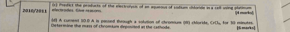 Predict the products of the electrolysis of an aqueous of sodium chloride in a cell using platinum 
2010/2011 electrodes. Give reasons. 
[4 marks] 
(d) A current 10.0 A is passed through a solution of chromium (III) chloride, CrCl_3 , for 30 minutes. 
Determine the mass of chromium deposited at the cathode. 
[6 marks]