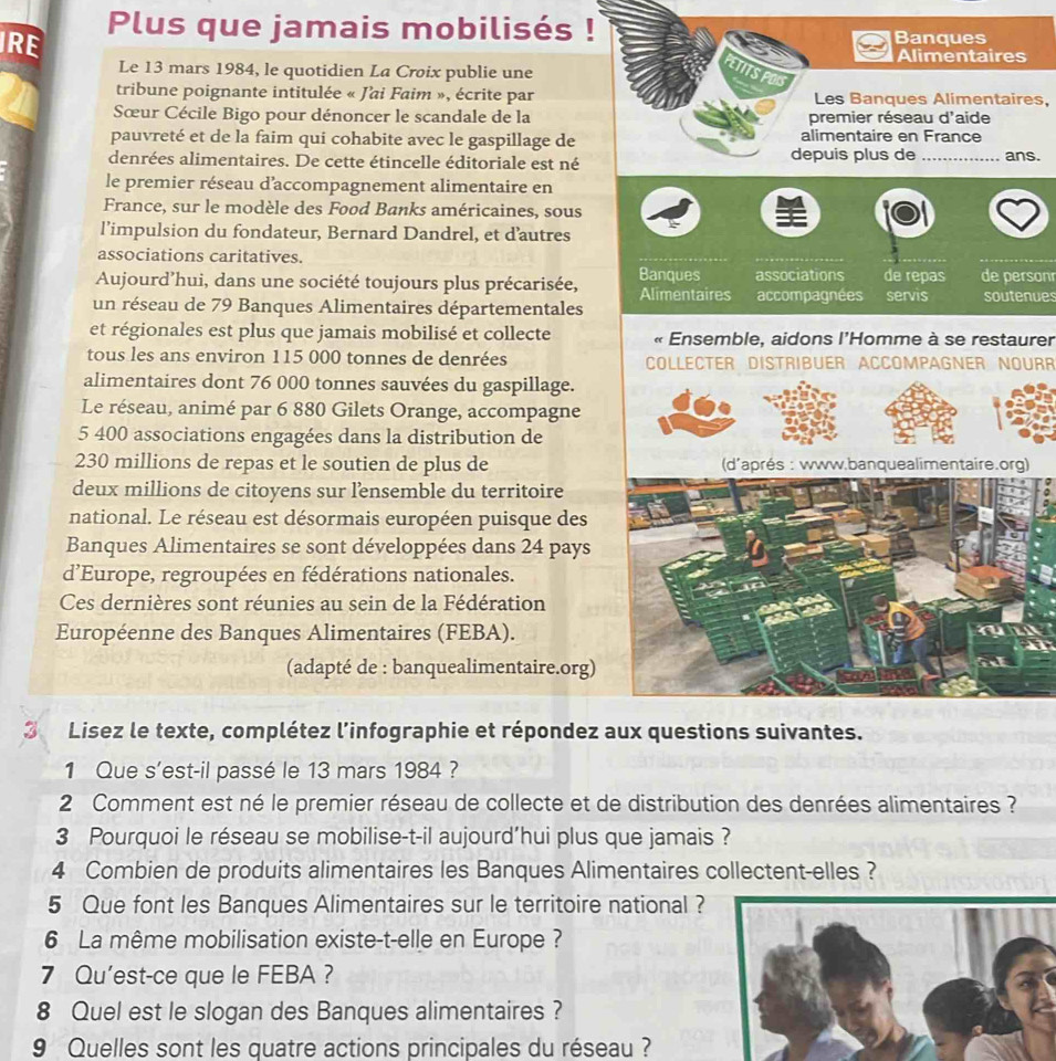 IRE Plus que jamais mobilisés ! Banques
Alimentaires
Le 13 mars 1984, le quotidien La Croix publie une
ETITS POIS
tribune poignante intitulée « J'ai Faim », écrite par Les Banques Alimentaires,
Sœur Cécile Bigo pour dénoncer le scandale de la premier réseau d'aide
pauvreté et de la faim qui cohabite avec le gaspillage de alimentaire en France
denrées alimentaires. De cette étincelle éditoriale est né depuis plus de _ans.
le premier réseau d’accompagnement alimentaire en
France, sur le modèle des Food Banks américaines, sous
l’impulsion du fondateur, Bernard Dandrel, et d’autres
associations caritatives.
Aujourd’hui, dans une société toujours plus précarisée, Banques associations de repas servis de personr
Alimentaires accompagnées
un réseau de 79 Banques Alimentaires départementales soutenues
et régionales est plus que jamais mobilisé et collecte  Ensemble, aidons l'Homme à se restaurer
tous les ans environ 115 000 tonnes de denrées COLLECTER DISTRIBUER ACCOMPAGNER NOURR
alimentaires dont 76 000 tonnes sauvées du gaspillage.
Le réseau, animé par 6 880 Gilets Orange, accompagne
5 400 associations engagées dans la distribution de
230 millions de repas et le soutien de plus de 
deux millions de citoyens sur lensemble du territoire
national. Le réseau est désormais européen puisque des
Banques Alimentaires se sont développées dans 24 pays
d’Europe, regroupées en fédérations nationales.
Ces dernières sont réunies au sein de la Fédération
Européenne des Banques Alimentaires (FEBA).
(adapté de : banquealimentaire.org)
3 Lisez le texte, complétez l’infographie et répondez aux questions suivantes.
1 Que s'est-il passé le 13 mars 1984 ?
2 Comment est né le premier réseau de collecte et de distribution des denrées alimentaires ?
3 Pourquoi le réseau se mobilise-t-il aujourd'hui plus que jamais ?
4 Combien de produits alimentaires les Banques Alimentaires collectent-elles ?
5 Que font les Banques Alimentaires sur le territoire national ?
6 La même mobilisation existe-t-elle en Europe ?
7 Qu'est-ce que le FEBA ?
8 Quel est le slogan des Banques alimentaires ?
9 Quelles sont les quatre actions principales du réseau ?