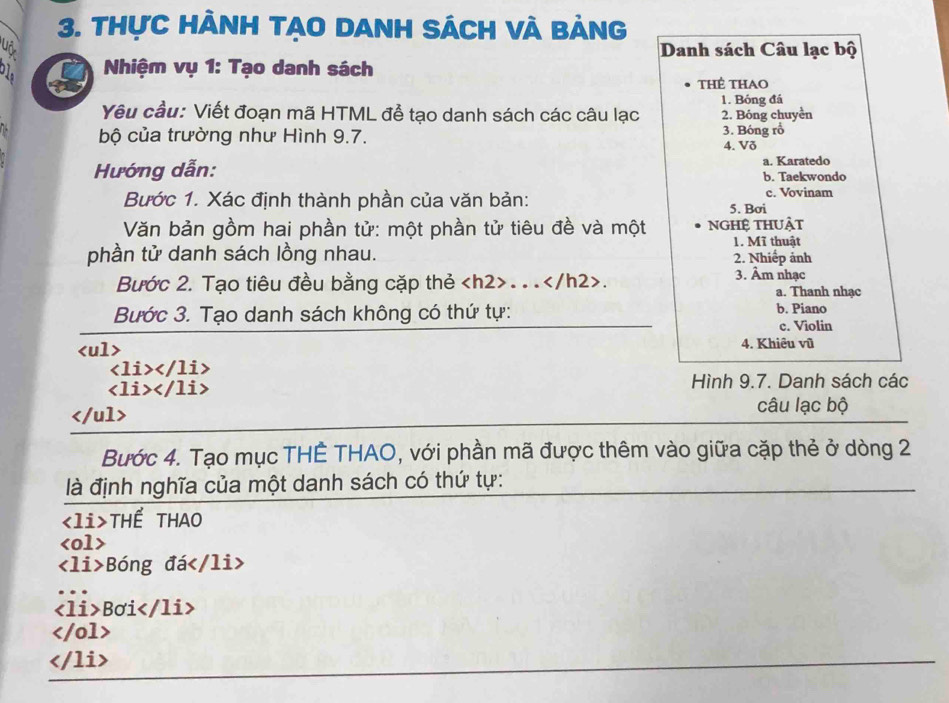 thực hành tạO danh sách và bảng
uô Danh sách Câu lạc bộ
Nhiệm vụ 1: Tạo danh sách
thẻ thao
1. Bóng đá
Yêu cầu: Viết đoạn mã HTML để tạo danh sách các câu lạc 2. Bóng chuyền
bộ của trường như Hình 9.7. 3. Bóng rồ
4. Vð
a. Karatedo
Hướng dẫn: b. Taekwondo
c. Vovinam
Bước 1. Xác định thành phần của văn bản: 5. Bơi
Văn bản gồm hai phần tử: một phần tử tiêu đề và một nghệ thuật
1. Mĩ thuật
phần tử danh sách lồng nhau. 2. Nhiếp ảnh
3. Âm nhạc
Bước 2. Tạo tiêu đều bằng cặp thẻ. ... a. Thanh nhạc
Bước 3. Tạo danh sách không có thứ tự: b. Piano
c. Violin
4. Khiêu vũ

Hình 9.7. Danh sách các
câu lạc bộ
Bước 4. Tạo mục THÊ THAO, với phần mã được thêm vào giữa cặp thẻ ở dòng 2
là định nghĩa của một danh sách có thứ tự:
THẾ THAO

Bóng đá
Bơi