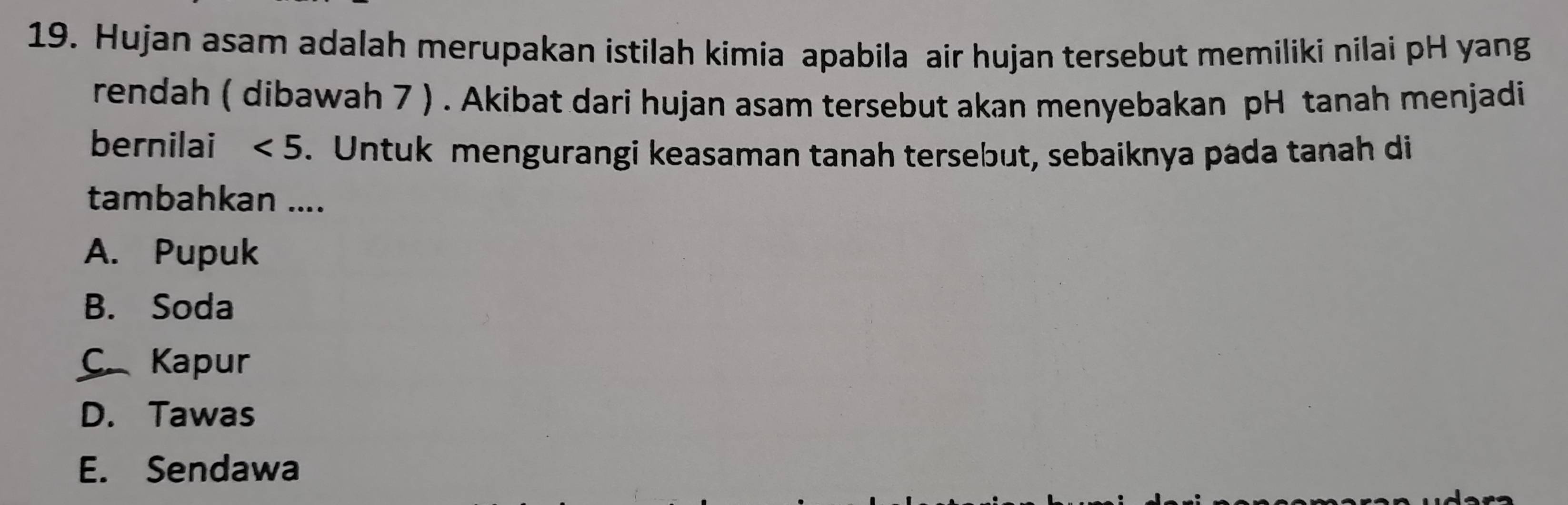 Hujan asam adalah merupakan istilah kimia apabila air hujan tersebut memiliki nilai pH yang
rendah ( dibawah 7 ) . Akibat dari hujan asam tersebut akan menyebakan pH tanah menjadi
bernilai <5</tex> . Untuk mengurangi keasaman tanah tersebut, sebaiknya pada tanah di
tambahkan ....
A. Pupuk
B. Soda
C Kapur
D. Tawas
E. Sendawa