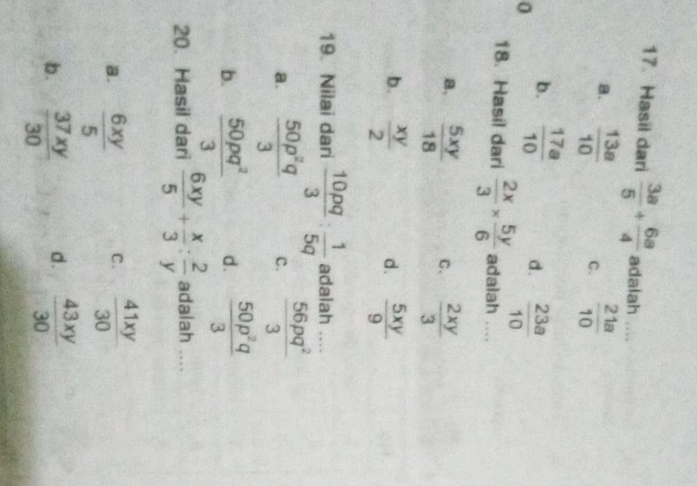 Hasil dari  3a/5 + 6a/4  adalah_
a.  13a/10   21a/10 
C.
b.  17a/10 
0
d.  23a/10 
18. Hasil dari  2x/3 *  5y/6  adalah ....
B.  5xy/18   2xy/3 
C.
b.  xy/2  d .  5xy/9 
19. Nilai dari  10pq/3 : 1/5q  adalah ....
a.  50p^2q/3 
c.  56pq^2/3 
b.  50pq^2/3   50p^2q/3 
d.
20. Hasil dari  6xy/5 + x/3 : 2/y  adalah
a.  6xy/5   41xy/30 
C.
d.
b.  37xy/30   43xy/30 