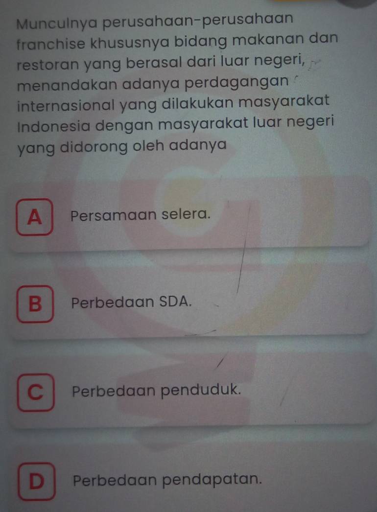 Munculnya perusahaan-perusahaan
franchise khususnya bidang makanan dan
restoran yang berasal dari luar negeri,
menandakan adanya perdagangan 
internasional yang dilakukan masyarakat
Indonesia dengan masyarakat luar negeri
yang didorong oleh adanya
A Persamaan selera.
B Perbedaan SDA.
C Perbedaan penduduk.
D Perbedaan pendapatan.