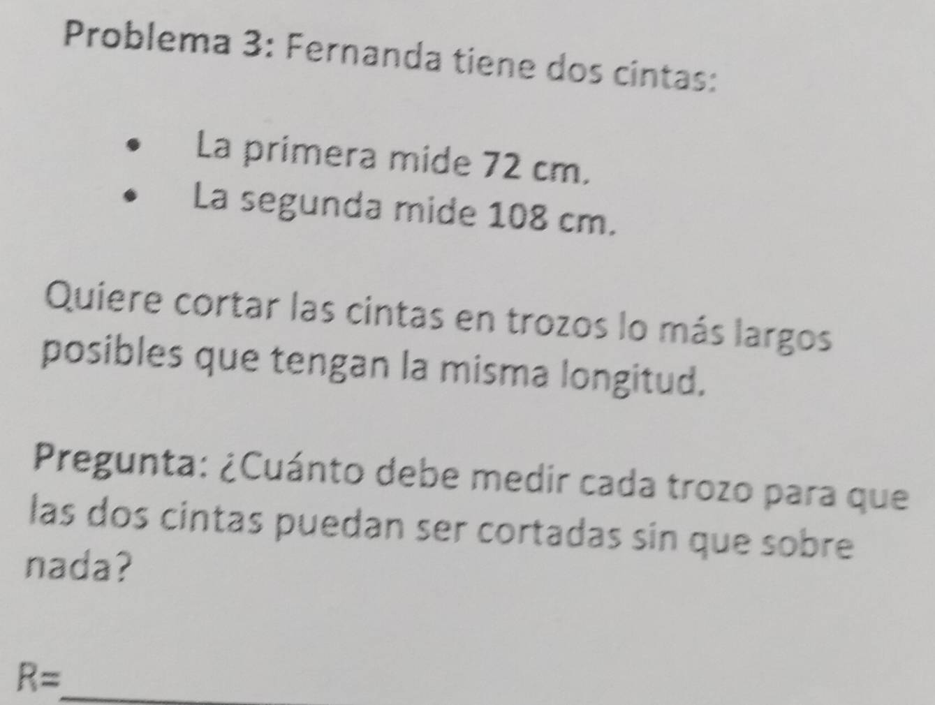 Problema 3: Fernanda tiene dos cintas: 
La primera mide 72 cm. 
La segunda mide 108 cm. 
Quiere cortar las cintas en trozos lo más largos 
posibles que tengan la misma longitud. 
Pregunta: ¿Cuánto debe medir cada trozo para que 
las dos cintas puedan ser cortadas sin que sobre 
nada?
R= _