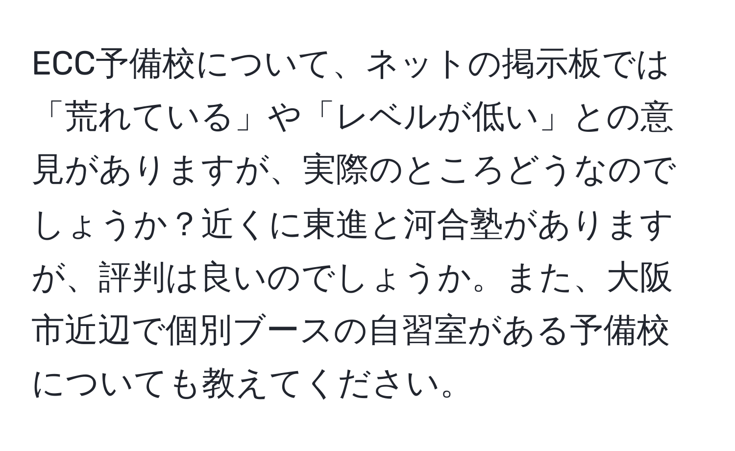 ECC予備校について、ネットの掲示板では「荒れている」や「レベルが低い」との意見がありますが、実際のところどうなのでしょうか？近くに東進と河合塾がありますが、評判は良いのでしょうか。また、大阪市近辺で個別ブースの自習室がある予備校についても教えてください。