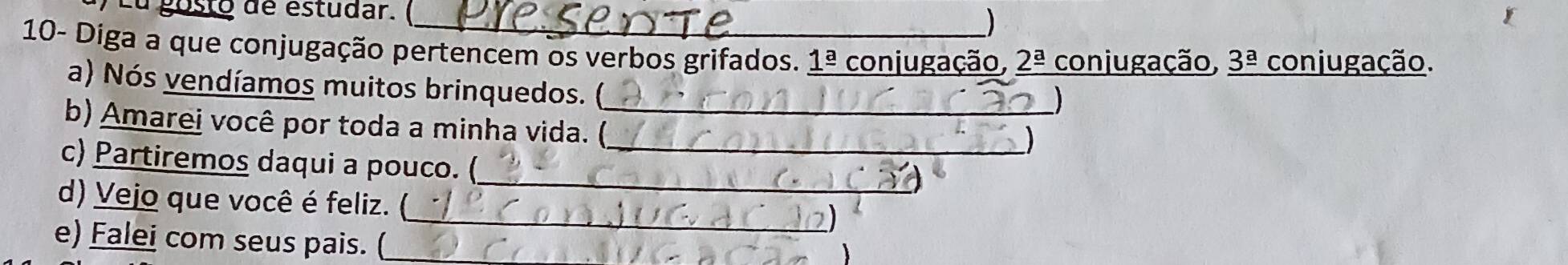 a gosto de estudar. ( ) 
10- Diga a que conjugação pertencem os verbos grifados. 1ª conjugação, _ 2^(_ a) conjugação, _ 3^(_ a) conjugação. 
a) Nós vendíamos muitos brinquedos. ( 
b) Amarei você por toda a minha vida. ()_ 
) 
c) Partiremos daqui a pouco. (_ 
_ 
d) Vejo que você é feliz. ( 
_ 
e) Falei com seus pais. (_