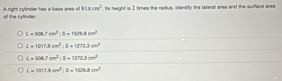 A right cylinder has a base area of 81π cm^2. Its height is 2 times the radius. Identify the lateral area and the surface area
of the cylinder.
Lapprox 508.7cm^2; Sapprox 1526.8cm^2
Lapprox 1017.9cm^2; Sapprox 1272.3cm^2
Lapprox 508.7cm^2; Sapprox 1272.3cm^2
Lapprox 1017.9cm^2; Sapprox 1526.8cm^2