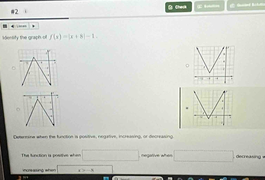 Check ()C Solulian Guided Solutia 
#2 
4 Listen 
Identify the graph of f(x)=|x+8|-1. 
, . 
4 ; 
Determine when the function is positive, negative, increasing, or decreasing. 
The function is positive when □ , negative when □ decreasing 
increasing when x_1=□ x>-8 □
10.4