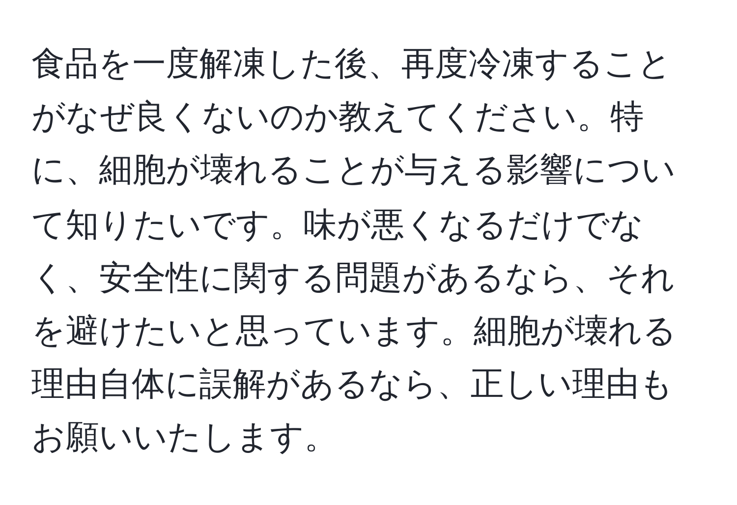 食品を一度解凍した後、再度冷凍することがなぜ良くないのか教えてください。特に、細胞が壊れることが与える影響について知りたいです。味が悪くなるだけでなく、安全性に関する問題があるなら、それを避けたいと思っています。細胞が壊れる理由自体に誤解があるなら、正しい理由もお願いいたします。