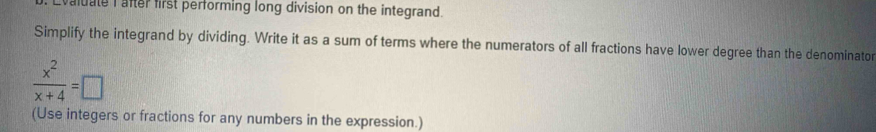 vaiuate I after first performing long division on the integrand. 
Simplify the integrand by dividing. Write it as a sum of terms where the numerators of all fractions have lower degree than the denominator
 x^2/x+4 =□
(Use integers or fractions for any numbers in the expression.)