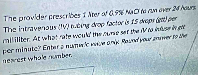 The provider prescribes 1 liter of 0.9% NaCl to run over 24 hours. 
The intravenous (IV) tubing drop factor is 15 drops (gtt) per 
milliliter. At what rate would the nurse set the IV to infuse in gtt 
per minute? Enter a numeric value only. Round your answer to the 
nearest whole number.