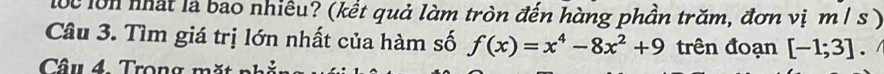 lộc lớn nhất là bao nhiều? (kết quả làm tròn đến hàng phần trăm, đơn vị m / s ) 
Câu 3. Tìm giá trị lớn nhất của hàm số f(x)=x^4-8x^2+9 trên đoạn [-1;3] 、 
Câu 4 Trong m