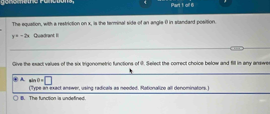 gonometric Functions, Part 1 of 6
The equation, with a restriction on x, is the terminal side of an angle θin standard position.
y=-2x Quadrant II
Give the exact values of the six trigonometric functions of θ. Select the correct choice below and fill in any answer
A. sin θ =□
(Type an exact answer, using radicals as needed. Rationalize all denominators.)
B. The function is undefined.