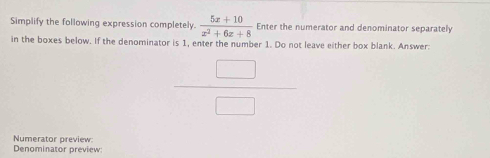 Simplify the following expression completely.  (5x+10)/x^2+6x+8  Enter the numerator and denominator separately 
in the boxes below. If the denominator is 1, enter the number 1. Do not leave either box blank. Answer:
 □ /□  
Numerator preview: 
Denominator preview: