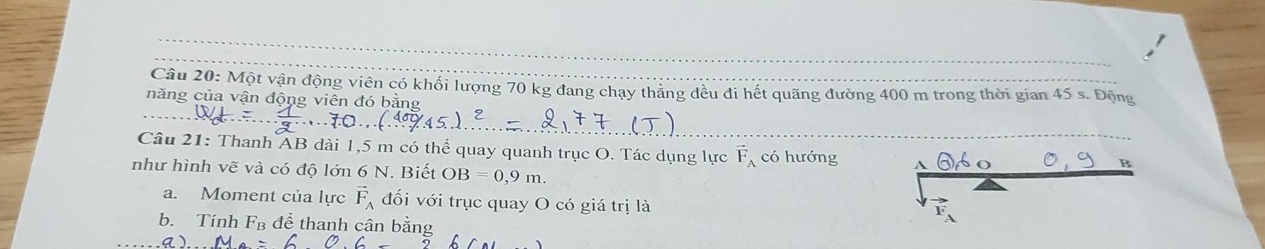 Một vận động viên có khối lượng 70 kg đang chạy thắng đều đi hết quảng đường 400 m trong thời gian 45 s. Động 
năng của vận động viên đó bằng 
Câu 21: Thanh AB dài 1,5 m có thể quay quanh trục O. Tác dụng lực vector F_A có hướng A 
như hình vẽ và có độ lớn 6 N. Biết OB=0,9m. 
B 
a. Moment của lực vector F_A đối với trục quay O có giá trị là 
b. Tính F_B để thanh cân bằng