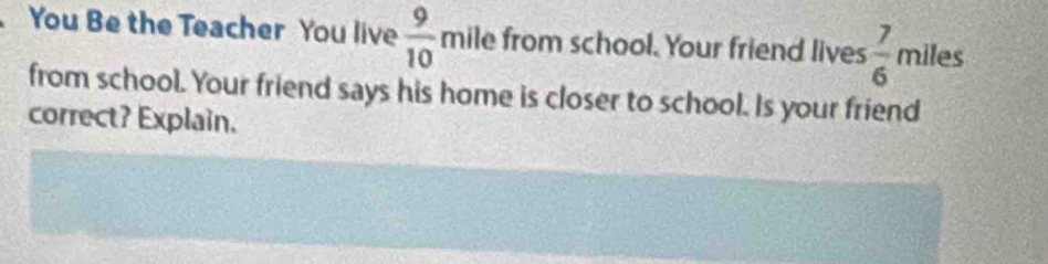 You Be the Teacher You live  9/10  mile from school. Your friend lives  7/6  miles
from school. Your friend says his home is closer to school. Is your friend 
correct? Explain.