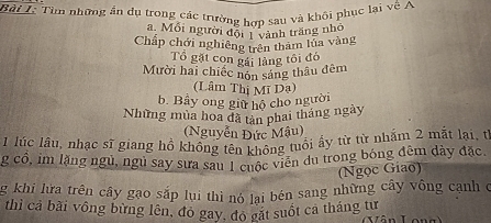 Tìm những ấn dụ trong các trường hợp sau và khôi phục lại về A 
a. Mỗi người đội 1 vành trăng nhỏ 
Chấp chới nghiêng trên tham lủa vàng 
Tổ gặt con gái làng tôi đó 
Mười hai chiếc nôn sáng thâu đêm 
(Lâm Thị Mĩ Dạ) 
b. Bây ong giữ hộ cho người 
Những mùa hoa đã tản phai tháng ngày 
(Nguyễn Đức Mậu) 
1 lúc lâu, nhạc sĩ giang hồ không tên tông tuổi ấy từ từ nhăm 2 mắt lại, từ 
g cổ, im lặng ngủ, ngủ say sưa sau 1 cuộc viên du trong bóng đêm dày đặc. 
(Ngọc Giao) 
g khi lưữa trên cây gạo sắp lui thì nó lại bén sang những cây vông cạnh ở 
thì cả bài vông bừng lên, đó gay, đo gặt suốt cả tháng tư