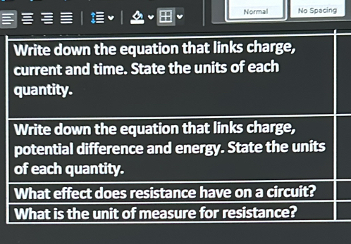 Normal No Spacing 
Write down the equation that links charge, 
current and time. State the units of each 
quantity. 
Write down the equation that links charge, 
potential difference and energy. State the units 
of each quantity. 
What effect does resistance have on a circuit? 
What is the unit of measure for resistance?