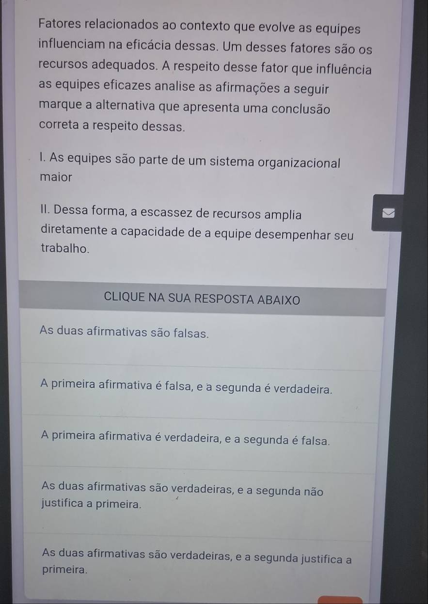 Fatores relacionados ao contexto que evolve as equípes
influenciam na eficácia dessas. Um desses fatores são os
recursos adequados. A respeito desse fator que influência
as equipes eficazes analise as afirmações a seguir
marque a alternativa que apresenta uma conclusão
correta a respeito dessas.
I. As equipes são parte de um sistema organizacional
maior
II. Dessa forma, a escassez de recursos amplia
diretamente a capacidade de a equipe desempenhar seu
trabalho.
CLIQUE NA SUA RESPOSTA ABAIXO
As duas afirmativas são falsas.
A primeira afirmativa é falsa, e à segunda é verdadeira.
A primeira afirmativa é verdadeira, e a segunda é falsa.
As duas afirmativas são verdadeiras, e a segunda não
justifica a primeira.
As duas afirmativas são verdadeiras, e a segunda justifica a
primeira.