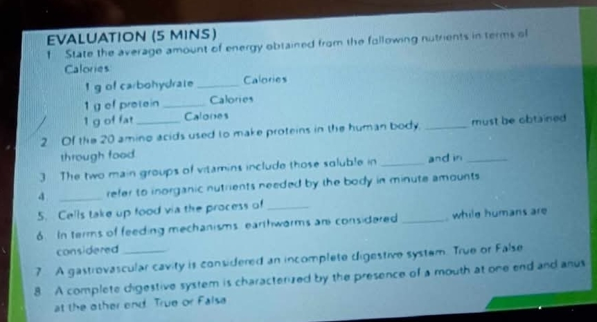 EVALUATION (5 MINS) 
1 State the average amount of energy obtained from the following nutrients in terms ol 
Calories 
I g of carbohydrate _Calories 
1 g of protein _Calories 
1 g of fat Calones 
2 Of the 20 amino acids used to make proteins in the human body. _must be obtained 
through food 
3 The two main groups of vitamins include those soluble in _and in_ 
4 _refer to inorganic nutrients needed by the body in minute amounts 
5. Cells take up food via the process of_ 
6. In terms of feeding mechanisms earthwarms an considered _ while humans are 
considered 
7 A gastrovascular cavity is considered an incomplete digestive system. True or False 
8 A complete digestive system is characterized by the presence of a mouth at one end and anus 
at the other end True or False