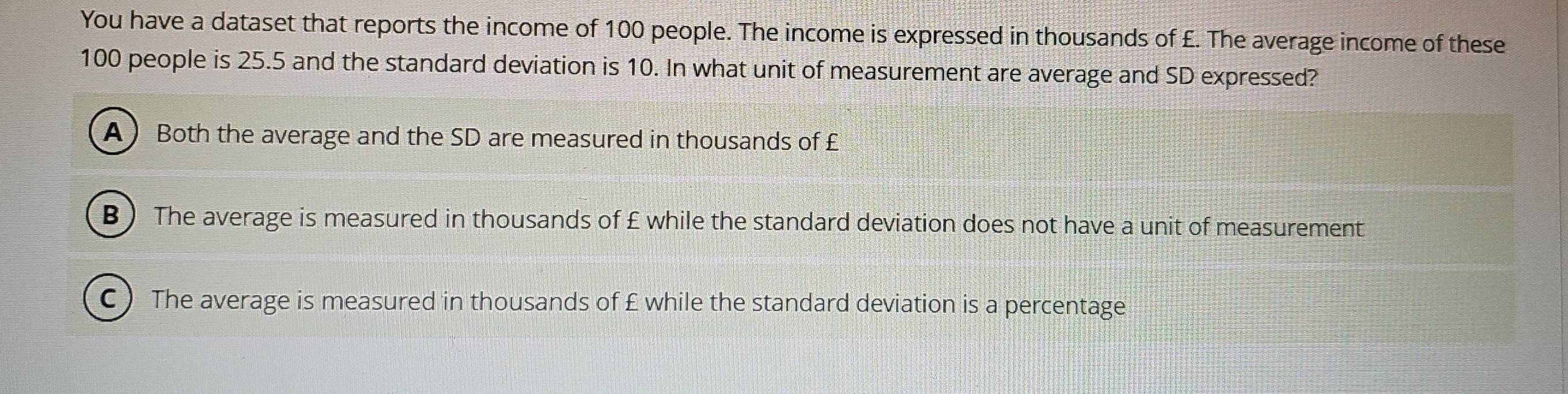 You have a dataset that reports the income of 100 people. The income is expressed in thousands of £. The average income of these
100 people is 25.5 and the standard deviation is 10. In what unit of measurement are average and SD expressed?
A)Both the average and the SD are measured in thousands of £
B ) The average is measured in thousands of £ while the standard deviation does not have a unit of measurement
C ) The average is measured in thousands of £ while the standard deviation is a percentage