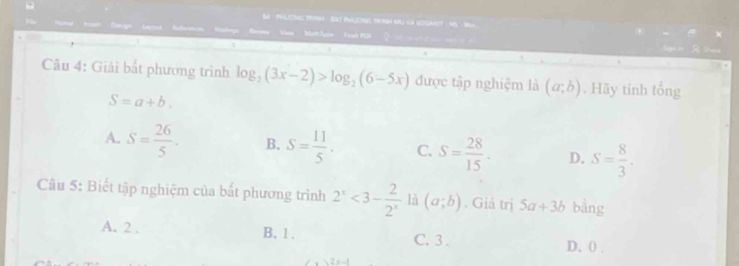 Ba Philes Te4 - Bat PhlioNS troNh MU NA gOgnt MS Vgh
Viae Woh lyne Fah KC 
R
Câu 4: Giải bất phương trình log _2(3x-2)>log _2(6-5x) được tập nghiệm là (a;b) , Hãy tính tổng
S=a+b.
A. S= 26/5 .
B. S= 11/5 .
C. S= 28/15 ·
D. S= 8/3 . 
Câu 5: Biết tập nghiệm của bắt phương trình 2^x<3- 2/2^x  là (a;b). Giả trị 5a+3b bằng
A. 2. B. 1. C. 3.
D. 0.
2 x