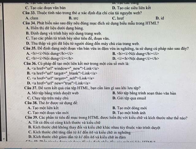 B. Tạo các bang
C. Tạo các đoạn văn bản D. Tạo các siêu liên kết
Câu 33. Thuộc tính nào trong thẻ a xác định địa chỉ của tải nguyên web? D. id
A. class B. src C. href
Câu 34. Phát biểu nào sau đây nêu đúng mục đích sử dụng biểu mẫu trong HTML?
A. Hiển thị dữ liệu dưới dạng bảng.
B. Định dạng và trình bày nội dung trang web.
C. Tạo các phần tử trính bày như tiêu đề, đoạn văn.
D. Thu thập và gửi dữ liệu từ người dùng đến máy chủ của trang web.
Câu 35.F)^circ  định dạng một đoạn văn bản vừa in đậm vừa in nghiêng, ta sử dụng cú pháp nào sau đây?
A. ∠ b>∠ i>Nhat oidung B. ∠ b>∠ i>N ội d ln g
C. Noidung D. ∠ i>∠ b>Nhat oidung
Câu 36. Cú pháp để tạo một liên kết mở trong một cửa sổ mới là:
A. window='' new''>Link
B. target=''. lank''>Link
C. target=''_ self''>Link
D. href=''url''new=''true''>Link
Câu 37. Để xem kết quả của tệp HTML, bạn cần làm gì sau khi lưu tệp?
A. Mở tệp bằng trình duyệt web B. Mở tệp bằng trình soạn thảo văn bản
C. Chạy tệp trên máy chủ D. Gửi tệp qua email
Câu 38. Thể b được sử dụng đề:
A. Tạo một liên kết B. Tạo một dòng mới
C. Tạo một đoạn văn mới D. Tạo một hình ảnh
Câu 39. Các phần tử tiêu đề mục trong HTML được hiển thị với kiểu chữ và kích thước như thế nào?
A. Tất cả đều có cùng kích thước và kiểu chữ
B. Kích thước chữ không thay đổi và kiểu chữ khác nhau tùy thuộc vào trình duyệt
C. Kích thước chữ tăng dẫn từ #1 đến #6 và kiểu chữ in nghiêng
D. Kích thước chữ giảm dần từ h1 đến h6 và kiểu chữ in đậm