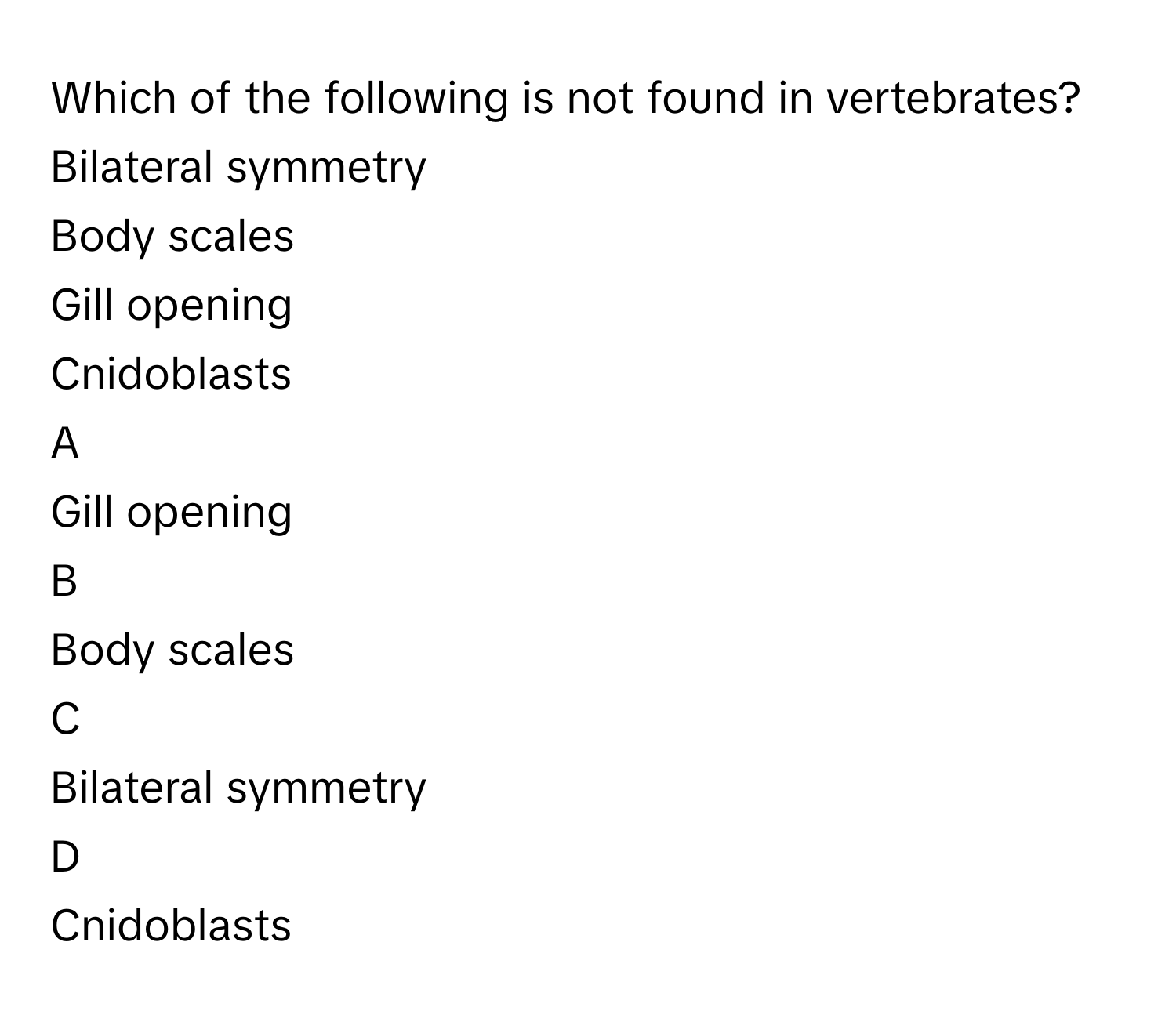 Which of the following is not found in vertebrates?Bilateral symmetry
Body scales
Gill opening
Cnidoblasts

A  
Gill opening 


B  
Body scales 


C  
Bilateral symmetry 


D  
Cnidoblasts