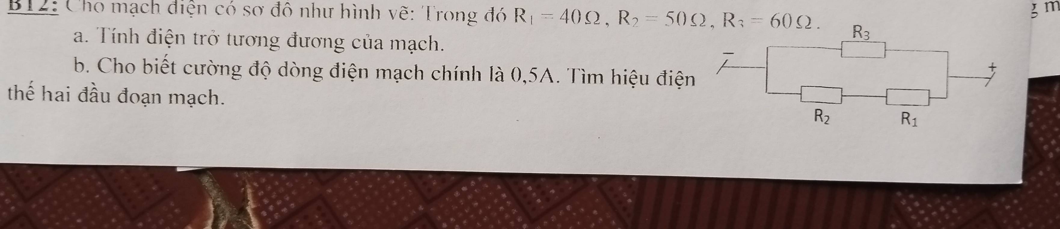 m
B12: Cho mạch điện có sơ đô như hình vẽ: Trong đó R_1=40Omega , R_2=50Omega , R_3=60Omega. R_3
a. Tính điện trở tương đương của mạch. 
b. Cho biết cường độ dòng điện mạch chính là 0,5A. Tìm hiệu điện 
t 
thế hai đầu đoạn mạch. R_2 R_1