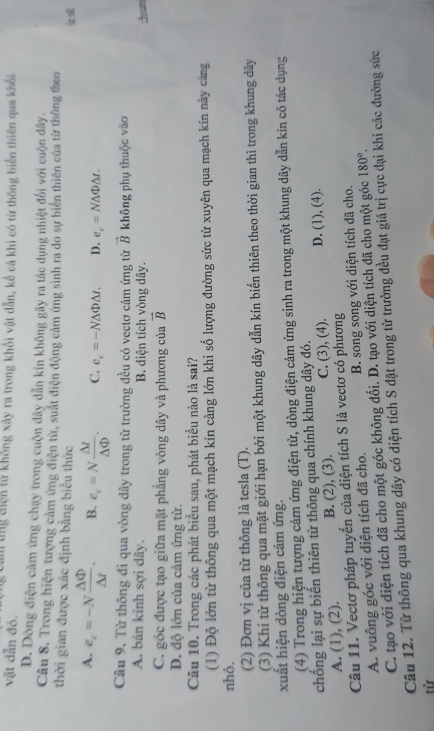 vật dẫn đó.
tng điện tử không xày ra trong khối vật dẫn, kể cả khi có từ thông biến thiên qua khối
D. Dòng điện cảm ứng chạy trong cuộn dây dẫn kín không gây ra tác dụng nhiệt đối với cuộn đây.
Câu 8. Trong hiện tượng cảm ứng điện từ, suất điện động cảm ứng sinh ra do sự biến thiên của từ thông theo
thời gian được xác định bằng biểu thức
A. e_c=-N △ Phi /△ t . B. e_c=N △ t/△ Phi  . C. e_c=-N△ Phi △ t. D. e_c=N△ Phi △ t.
Câu 9. Từ thông đi qua vòng dây trong từ trường đều có vectơ cảm ứng từ vector B không phụ thuộc vào
A. bán kính sợi dây. B. diện tích vòng dây.

C. góc được tạo giữa mặt phẳng vòng dây và phương của vector B
D. độ lớn của cảm ứng từ.
Câu 10. Trong các phát biểu sau, phát biểu nào là sai?
(1) Độ lớn từ thông qua một mạch kín càng lớn khi số lượng đường sức từ xuyên qua mạch kín này cảng
nhỏ.
(2) Đơn vị của từ thông là tesla (T).
(3) Khi từ thông qua mặt giới hạn bởi một khung dây dẫn kín biến thiên theo thời gian thì trong khung dây
xuất hiện dòng điện cảm ứng.
(4) Trong hiện tượng cảm ứng điện từ, dòng điện cảm ứng sinh ra trong một khung dây dẫn kín có tác dụng
chống lại sự biến thiên từ thông qua chính khung dây đó.
A. (1), (2). B. (2), (3). C. (3), (4).
D. (1), (4).
Câu 11. Vectơ pháp tuyến của diện tích S là vectơ có phương
A. vuông góc với diện tích đã cho. B. song song với diện tích đã cho.
C. tạo với diện tích đã cho một góc không đổi. D. tạo với diện tích đã cho một góc 180°.
Câu 12. Từ thông qua khung dây có diện tích S đặt trong từ trường đều đạt giá trị cực đại khi các đường sức
từ
