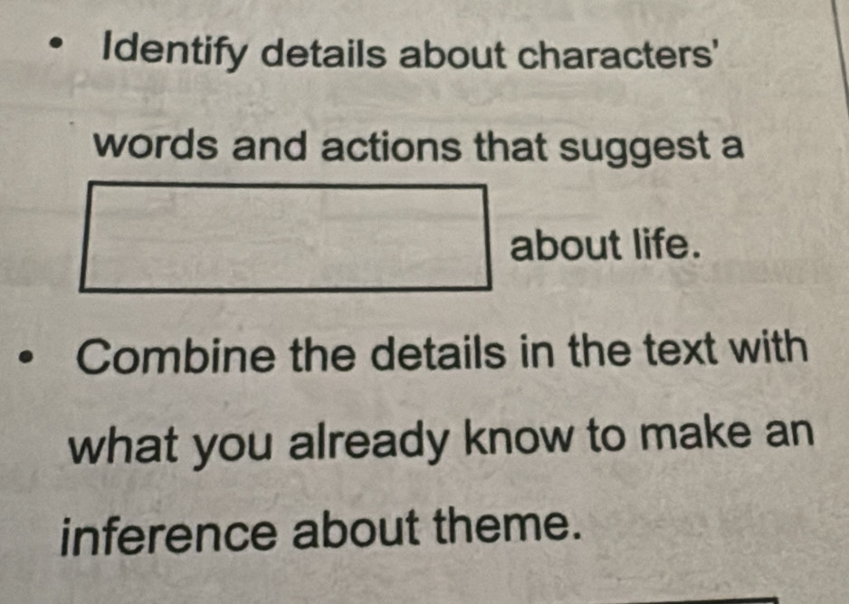 Identify details about characters' 
words and actions that suggest a 
about life. 
Combine the details in the text with 
what you already know to make an 
inference about theme.