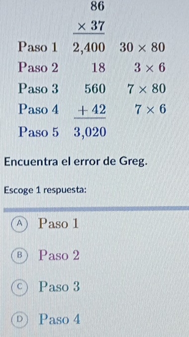 beginarrayr 86 * 37 hline 2,400endarray
Paso 1 30* 80
Paso 2 18 3* 6
Paso 3 7* 80
Paso 4 beginarrayr 560 +42 hline 3,020endarray 7* 6
Paso 5
Encuentra el error de Greg.
Escoge 1 respuesta:
A Paso 1
B Paso 2
C Paso 3
D Paso 4