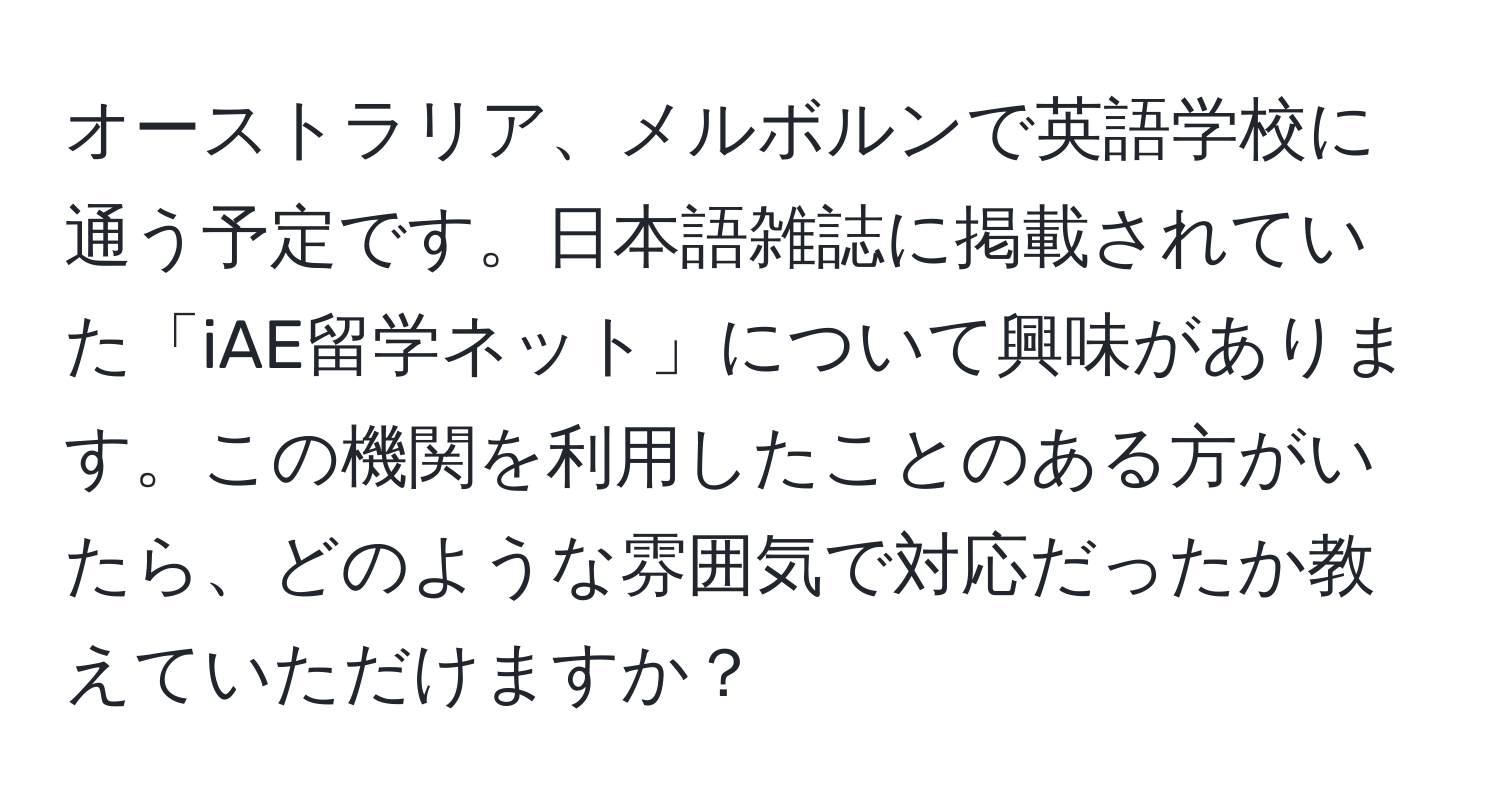 オーストラリア、メルボルンで英語学校に通う予定です。日本語雑誌に掲載されていた「iAE留学ネット」について興味があります。この機関を利用したことのある方がいたら、どのような雰囲気で対応だったか教えていただけますか？