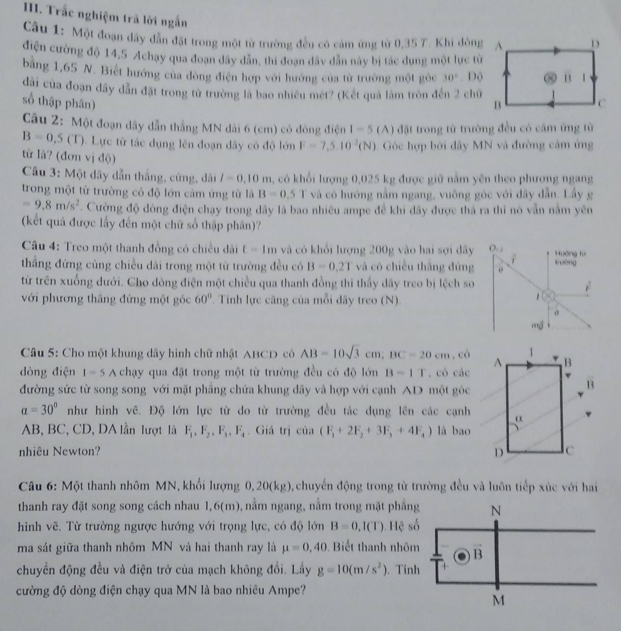 Trắc nghiệm trả lời ngắn
Câu 1: Một đoạn dây dẫn đặt trong một từ trường đều có cảm ứng từ 0,35 7. Khi đòng
điện cường độ 14,5 Achạy qua đoạn dây dẫn, thi đoạn đây dẫn này bị tác dụng một lực từ
bằng 1,65 N. Biết hướng của dòng điện hợp với hướng của từ trường một gỏc 30°. Độ
dài của đoạn dầy dẫn đặt trong từ trường là bao nhiều mét? (Kết quả làm tròn đến 2 chữ
số thập phân) 1-5 (A) đặt trong từ trường đều có cảm ứng từ
Câu 2: Một đoạn dây dẫn thẳng MN dài 6 (cm) có đòng điện
B=0,5(T).  Lực từ tác dụng lên đoạn dây có độ lớn F=7,5.10^(-2)(N) Góc hợp bởi đây MN và đường cảm ứng
từ là? (đơn vị độ)
Câu 3: Một dây dẫn thắng, cứng, dài l=0.10m , có khối lượng 0,025 kg được giữ năm yên theo phương ngang
trong một từ trường có độ lớn cảm ứng từ là B=0.5T và có hướng nằm ngang, vuống góc với đây dẫn. Lấy g
=9,8m/s^2. Cường độ đòng điện chạy trong đây là bao nhiều ampe đề khi dây được thả ra thi nỏ vẫn nằm yên
(kết quả được lấy đến một chữ số thập phân)?
Câu 4: Treo một thanh đồng có chiều dài ell =1m và có khổi lượng 200g vào hai sợi dây
thắng đứng cùng chiều dài trong một từ trường đều có B=0.2T và có chiều thắng đứng
từ trên xuống dưới. Cho dòng điện một chiều qua thanh đồng thì thấy dây treo bị lệch so
với phương thăng đứng một góc 60° Tính lực căng của mỗi dây treo (N).
Câu 5: Cho một khung dây hình chữ nhật ABCD có AB=10sqrt(3)cm;BC=20cm,co
dòng điện I=5A chạy qua đặt trong một từ trường đều có độ lớn B=1T , có các
đường sức từ song song với mặt phẳng chứa khung dầy và hợp với cạnh AD một góc
alpha =30° như hình vê. Độ lớn lực từ do từ trường đều tác dụng lên các cạnh
AB, BC, CD, DA lần lượt là F_1,F_2,F_3,F_4. Giá trị cia(F_1+2F_2+3F_1+4F_4) là bao
nhiêu Newton? 
Câu 6: Một thanh nhôm MN, khổi lượng 0,20(kg) 0, chuyển động trong từ trường đều và luôn tiếp xúc với hai
thanh ray đặt song song cách nhau 1,6(m), nằm ngang, nằm trong mặt phẳng
hình vẽ. Từ trường ngược hướng với trọng lực, có độ lớn B=0,I(T) 1. Hệ s
ma sát giữa thanh nhồm MN và hai thanh ray là mu =0,40 Biết thanh nhôm
chuyển động đều và điện trở của mạch không đổi. Lấy g=10(m/s^2). Tín
cường độ dòng điện chạy qua MN là bao nhiều Ampe?