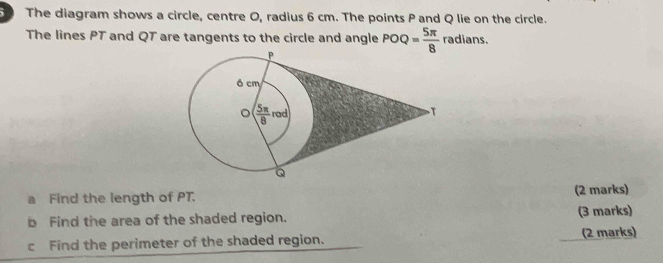 The diagram shows a circle, centre O, radius 6 cm. The points P and Q lie on the circle.
The lines PT and QT are tangents to the circle and angle POQ= 5π /8  radians.
B Find the length of PT. (2 marks)
b Find the area of the shaded region. (3 marks)
cFind the perimeter of the shaded region. (2 marks)