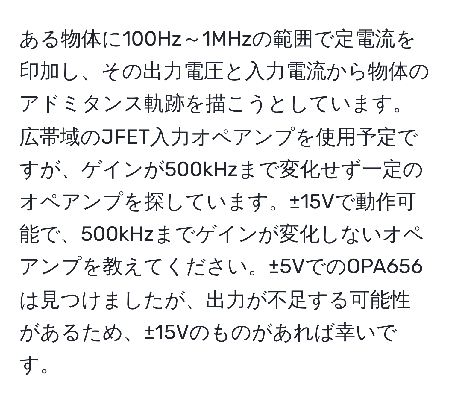 ある物体に100Hz～1MHzの範囲で定電流を印加し、その出力電圧と入力電流から物体のアドミタンス軌跡を描こうとしています。広帯域のJFET入力オペアンプを使用予定ですが、ゲインが500kHzまで変化せず一定のオペアンプを探しています。±15Vで動作可能で、500kHzまでゲインが変化しないオペアンプを教えてください。±5VでのOPA656は見つけましたが、出力が不足する可能性があるため、±15Vのものがあれば幸いです。