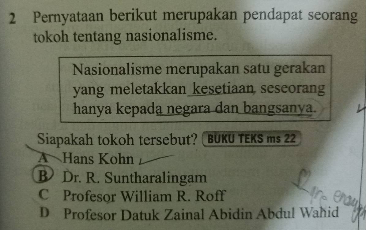 Pernyataan berikut merupakan pendapat seorang
tokoh tentang nasionalisme.
Nasionalisme merupakan satu gerakan
yang meletakkan kesetiaan seseorang
hanya kepada negara dan bangsanya.
Siapakah tokoh tersebut? ( BUKU TEKS ms 22
A Hans Kohn
B Dr. R. Suntharalingam
C Profesor William R. Roff
D Profesor Datuk Zainal Abidin Abdul Wahid