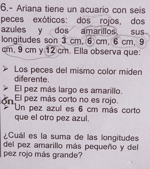 6.- Ariana tiene un acuario con seis 
peces exóticos: dos rojos, dos 
azules y dos amarillos, sus 
longitudes son 3 cm, 6 cm, 6 cm, 9
cm, 9 cm y 12 cm. Ella observa que: 
Los peces del mismo color miden 
diferente. 
El pez más largo es amarillo. 
ón El pez más corto no es rojo. 
Un pez azul es 6 cm más corto 
que el otro pez azul. 
¿Cuál es la suma de las longitudes 
del pez amarillo más pequeño y del 
pez rojo más grande?